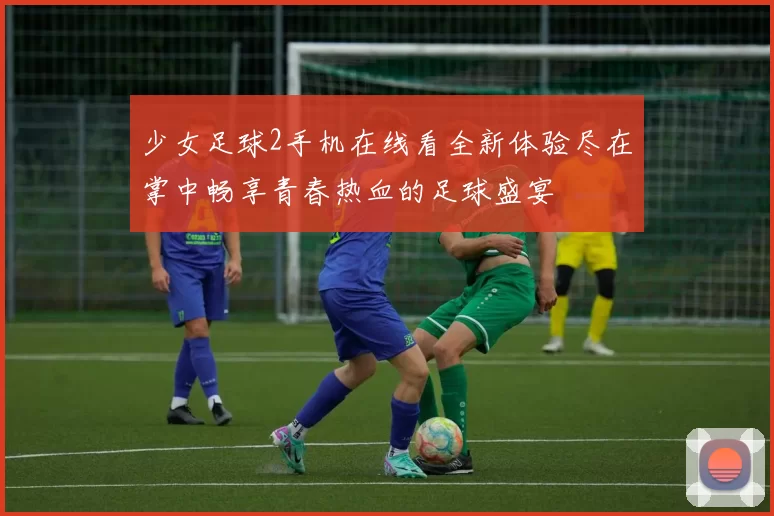 少女足球2手机在线看全新体验尽在掌中畅享青春热血的足球盛宴