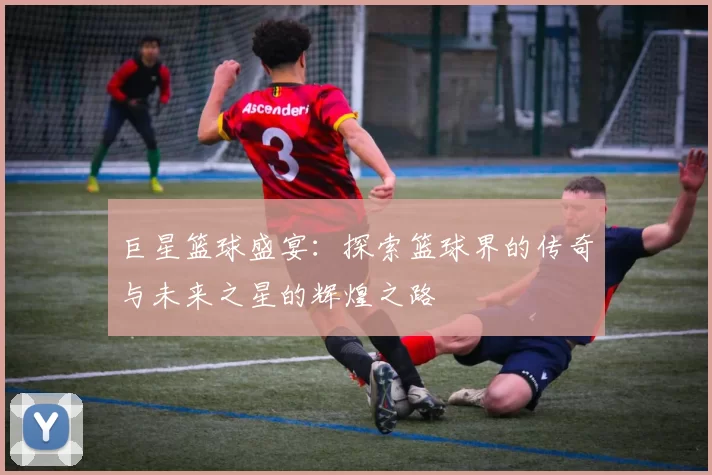 巨星篮球盛宴：探索篮球界的传奇与未来之星的辉煌之路