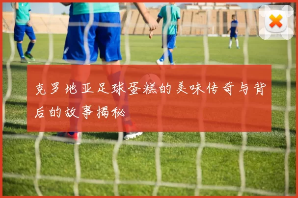 克罗地亚足球蛋糕的美味传奇与背后的故事揭秘