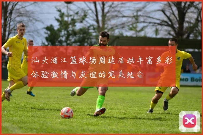 汕头浦江篮球场周边活动丰富多彩体验激情与友谊的完美结合