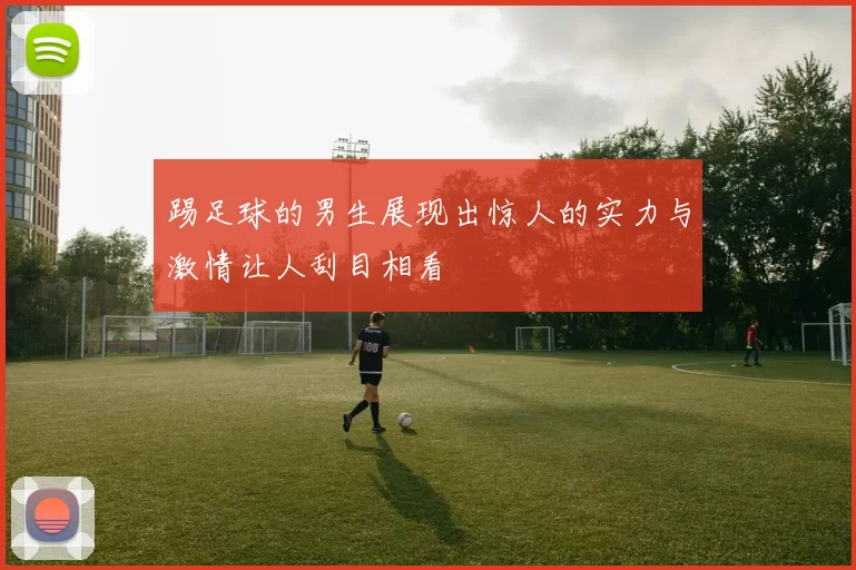 踢足球的男生展现出惊人的实力与激情让人刮目相看
